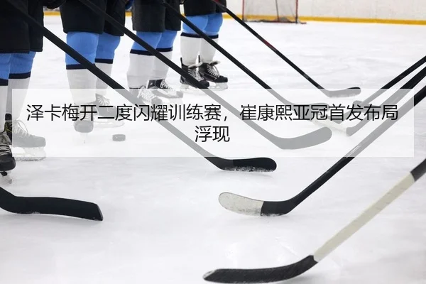 泽卡梅开二度闪耀训练赛，崔康熙亚冠首发布局浮现